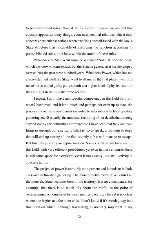 o pre-cstablished rules. Now. if we look carefully here, we see tht this concept applics to many things. even interpersonal rlations. But it only concerns particular sanctions when one finds oneself faed with the law, State structure that is capable of enforcing the sanction according to preestablished rules, o a last within the ambit o these rules. Whatdoes the State want fromthe sentence? Not justthe State today: which we know 1o some extent. but the Stat i general s it has developed overa least the past three hundred years. What does Power, which has not always defined isel the State, want to atain? In the firstplce it wanis to make theso-called guilty party submit toa ighe levelof physical control than i usual in the so-calld fre society. Irepeat, 1 don’thave any specific competency in thi feld but from what I have read, and it "t much and perhaps not even up to date, the process of contrl is now mainly entrusted o information echnology. data gathering.etc. Basically.the niversal ecording of our detals tha s being carricd out by the authorites (for example I have seen tha they are even filing s through our electricity bills) s, 50 to speak. a roundup strstegy that will end up netting all the fsh, 5o only a few will manage to escape. But this flin is only an approximation. Some couniies are far shead in this fild, with very cfficient procedures. yet even in these countris there s still some space for extralegal, even if not exactly “outlaw’, activity in concrete terms. “The project of power i cetainly omnipresent and intends o include everyone in this data gathering. The more cffective preventive control i, the more the State becomes boss of the teritory. I is no coincidence. for example, that there is so much talk about the Mafia, 1o the point of oversepping the boundaries between myth and rality. where it s not clear where one begins and the other ends. | don’tknow i i’s worth going into this question which, although fascinating, is not very important in my